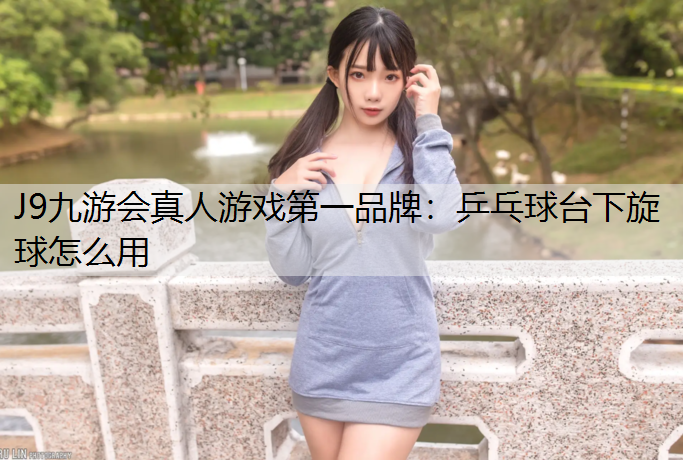 J9九游会真人游戏第一品牌：乒乓球台下旋球怎么用