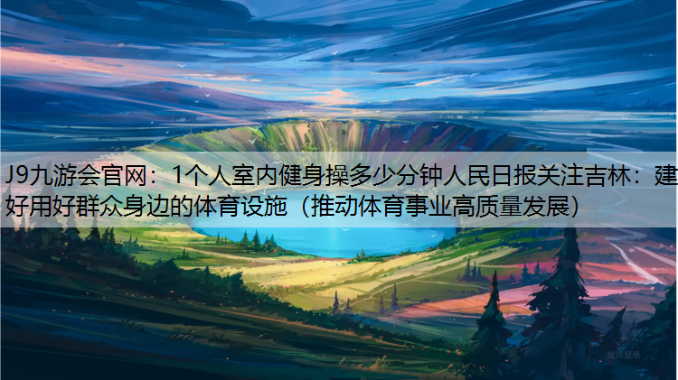 J9九游会官网：1个人室内健身操多少分钟人民日报关注吉林：建好用好群众身边的体育设施（推动体育事业高质量发展）